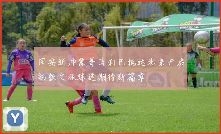 国安新帅蒙哥马利已抵达北京开启执教之旅球迷期待新篇章