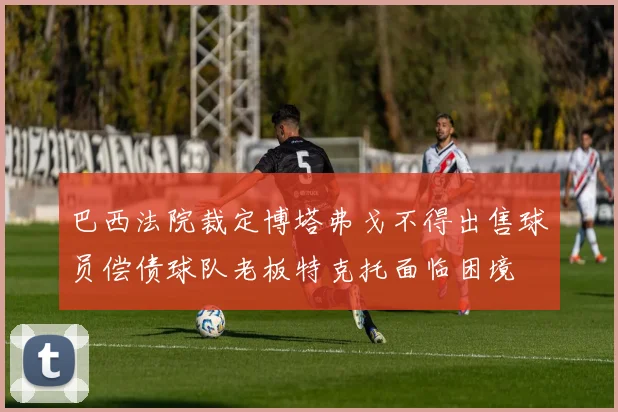 巴西法院裁定博塔弗戈不得出售球员偿债球队老板特克托面临困境