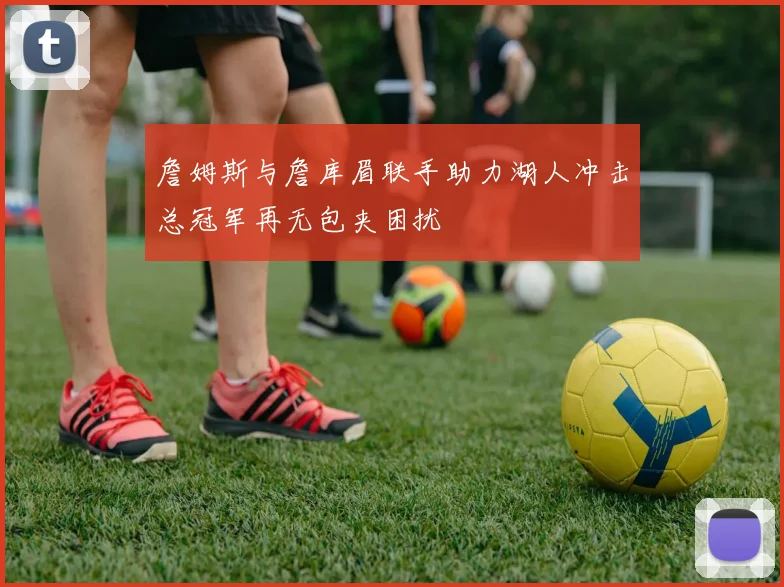 詹姆斯与詹库眉联手助力湖人冲击总冠军再无包夹困扰