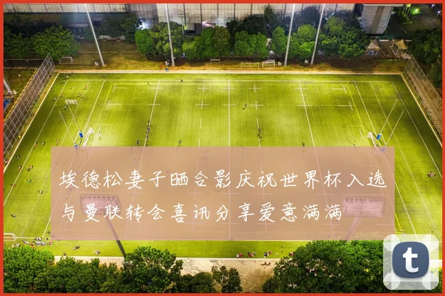 埃德松妻子晒合影庆祝世界杯入选与曼联转会喜讯分享爱意满满