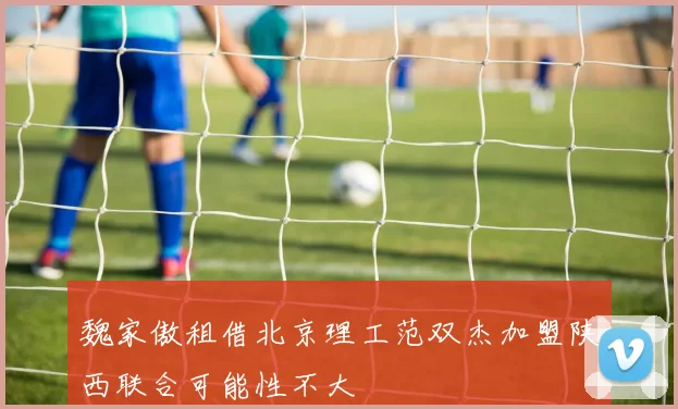 魏家傲租借北京理工范双杰加盟陕西联合可能性不大