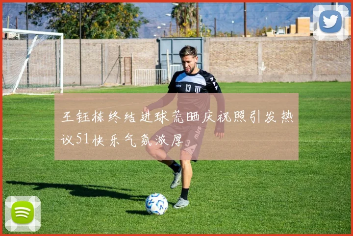 王钰栋终结进球荒晒庆祝照引发热议51快乐气氛浓厚