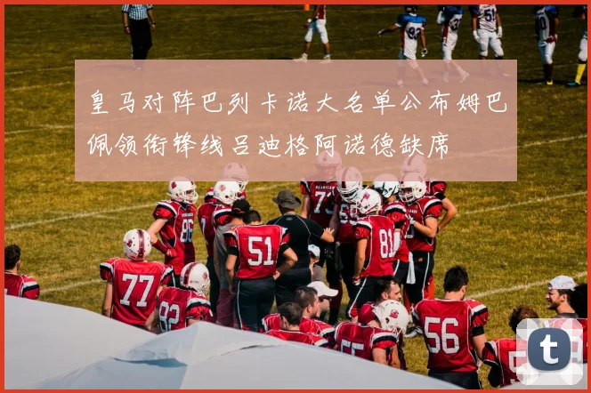皇马对阵巴列卡诺大名单公布姆巴佩领衔锋线吕迪格阿诺德缺席