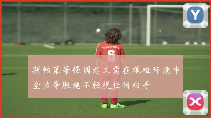 斯帕莱蒂强调尤文需在艰难环境中全力争胜绝不轻视任何对手