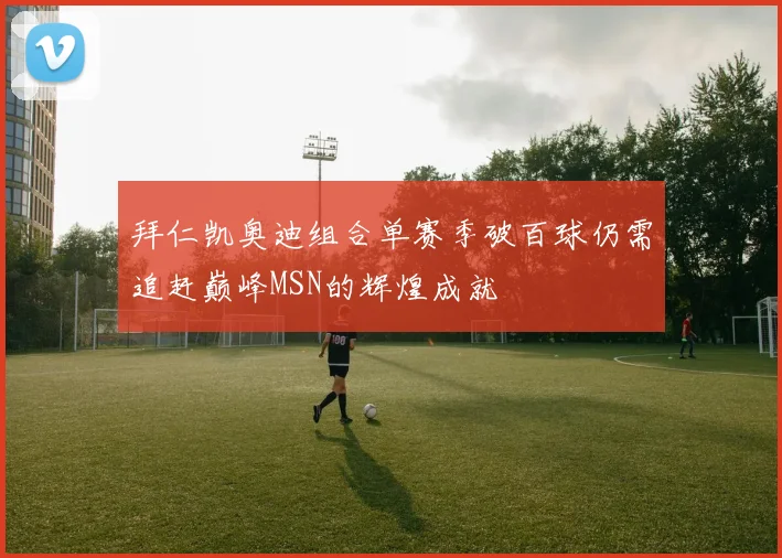 拜仁凯奥迪组合单赛季破百球仍需追赶巅峰MSN的辉煌成就