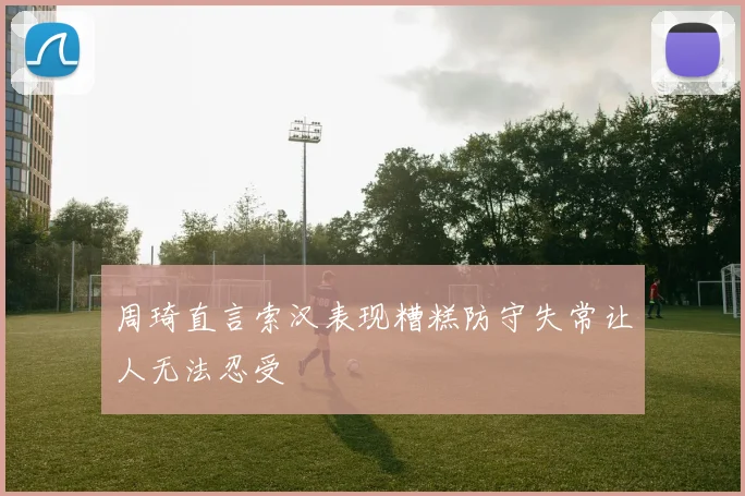 周琦直言索汉表现糟糕防守失常让人无法忍受