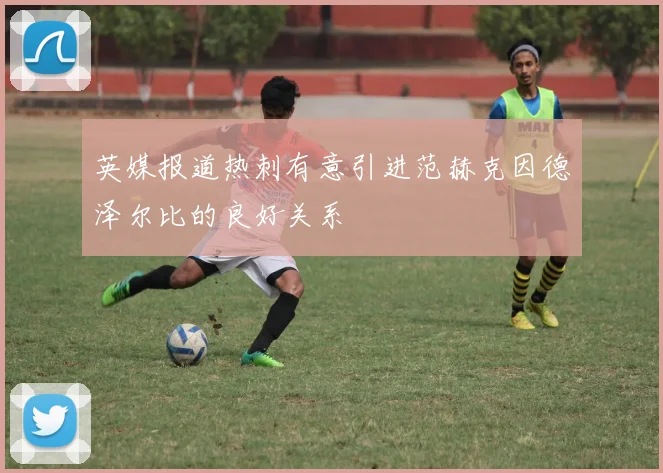 英媒报道热刺有意引进范赫克因德泽尔比的良好关系