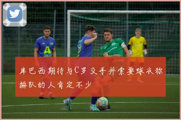 库巴西期待与C罗交手并索要球衣称排队的人肯定不少