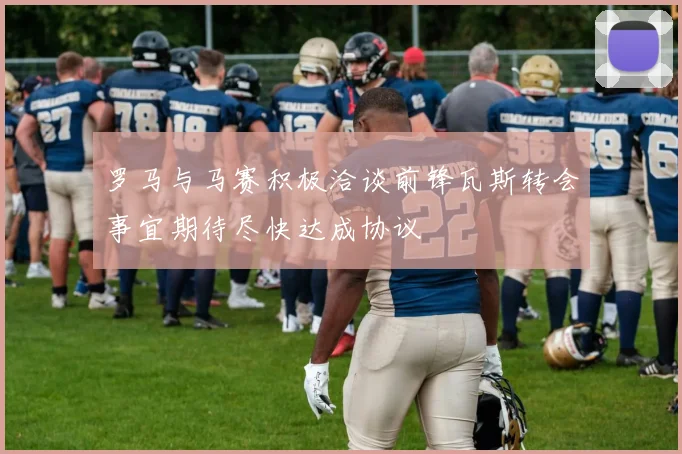 罗马与马赛积极洽谈前锋瓦斯转会事宜期待尽快达成协议