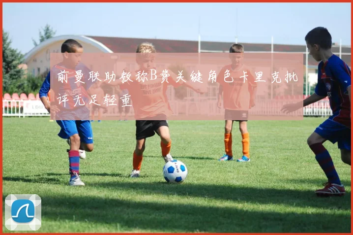 前曼联助教称B费关键角色卡里克批评无足轻重