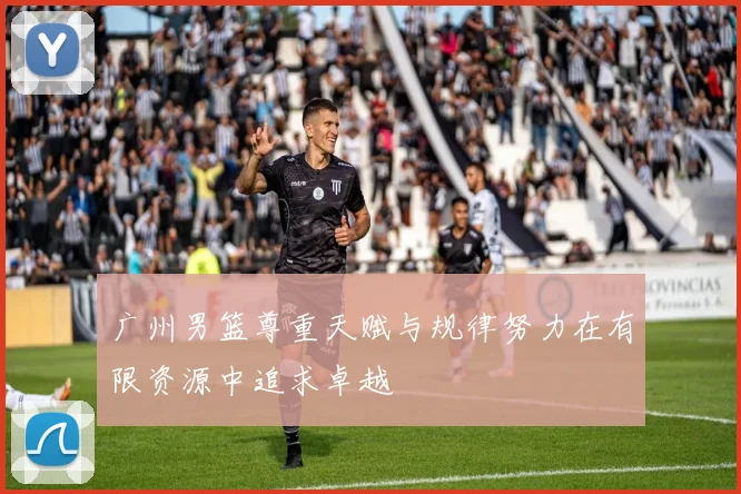 广州男篮尊重天赋与规律努力在有限资源中追求卓越
