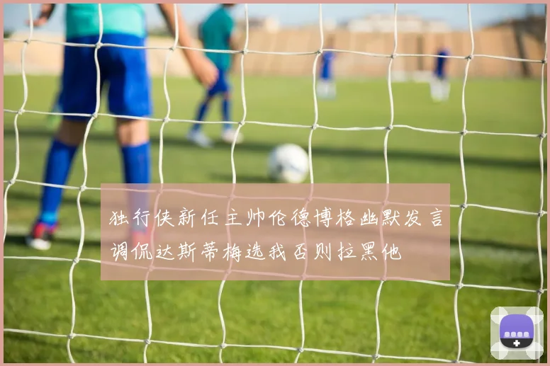 独行侠新任主帅伦德博格幽默发言调侃达斯蒂梅选我否则拉黑他