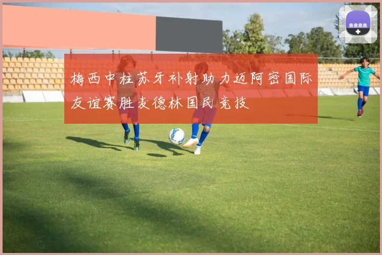 梅西中柱苏牙补射助力迈阿密国际友谊赛胜麦德林国民竞技