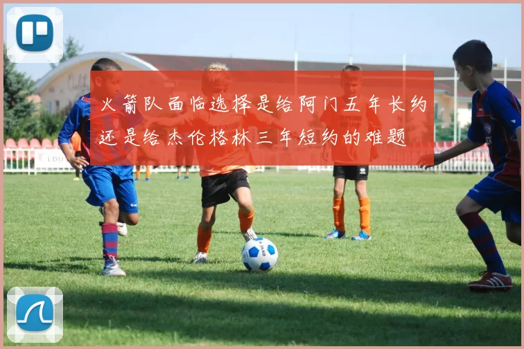 火箭队面临选择是给阿门五年长约还是给杰伦格林三年短约的难题