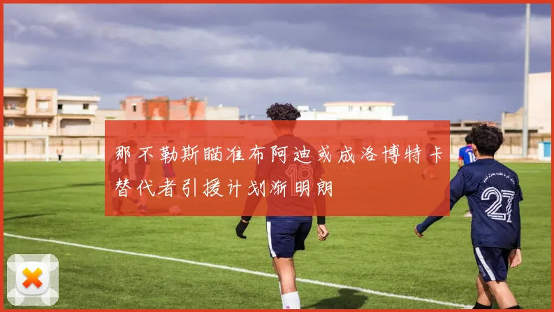 那不勒斯瞄准布阿迪或成洛博特卡替代者引援计划渐明朗