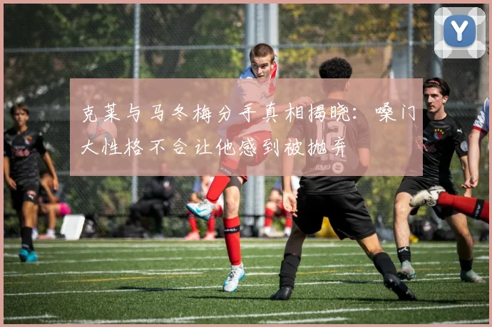 克莱与马冬梅分手真相揭晓：嗓门大性格不合让他感到被抛弃