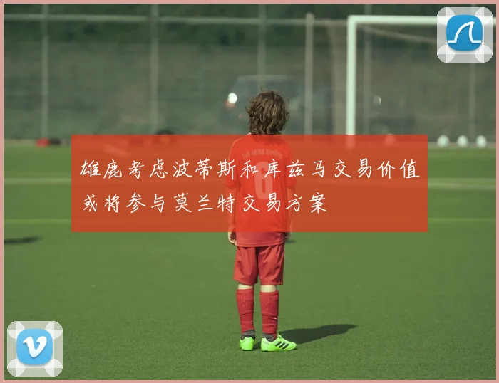 雄鹿考虑波蒂斯和库兹马交易价值或将参与莫兰特交易方案