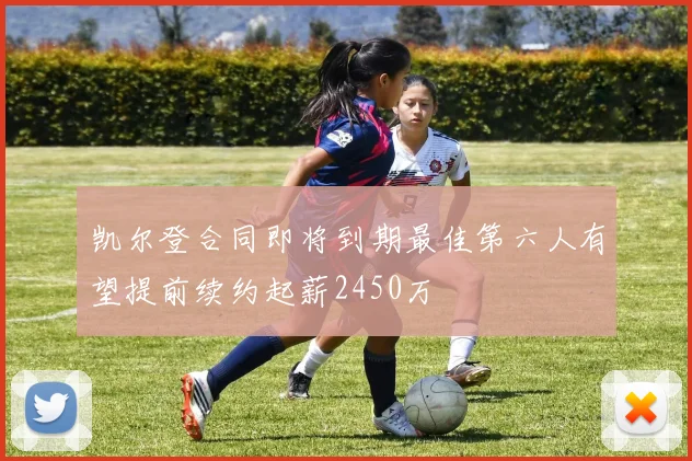 凯尔登合同即将到期最佳第六人有望提前续约起薪2450万