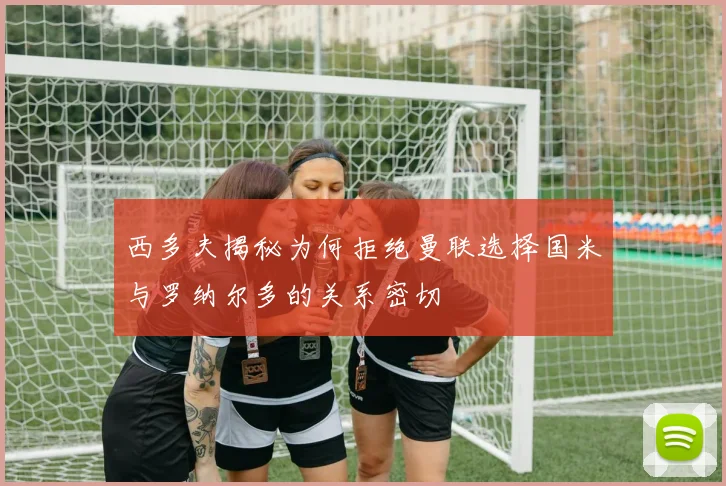 西多夫揭秘为何拒绝曼联选择国米与罗纳尔多的关系密切