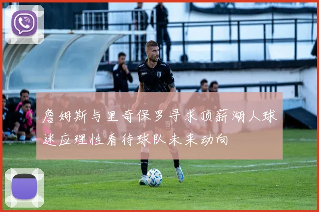 詹姆斯与里奇保罗寻求顶薪湖人球迷应理性看待球队未来动向