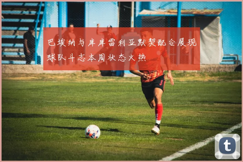 巴埃纳与库库雷利亚默契配合展现球队斗志本周状态火热
