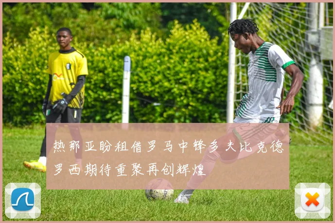 热那亚盼租借罗马中锋多夫比克德罗西期待重聚再创辉煌