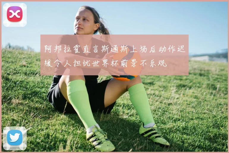 阿邦拉霍直言斯通斯上场后动作迟缓令人担忧世界杯前景不乐观