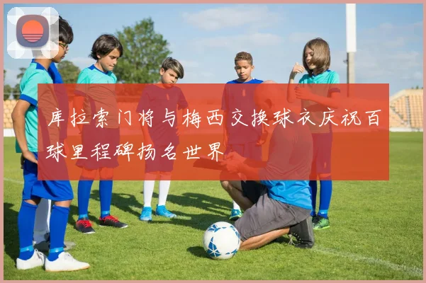 库拉索门将与梅西交换球衣庆祝百球里程碑扬名世界
